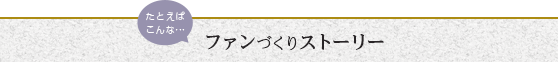 たとえばこんなファンづくりストーリーはいかがですか？